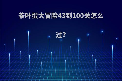 茶叶蛋大冒险43到100关怎么过?