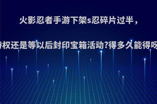 火影忍者手游下架s忍碎片过半，特权还是等以后封印宝箱活动?得多久能得呀?