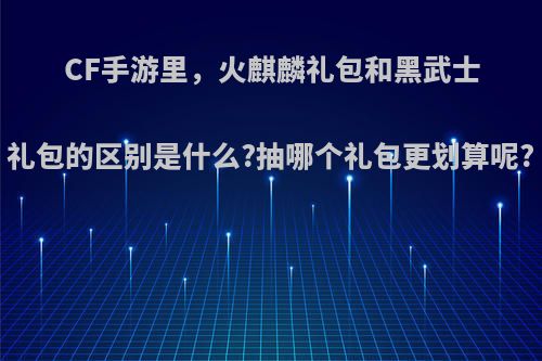 CF手游里，火麒麟礼包和黑武士礼包的区别是什么?抽哪个礼包更划算呢?