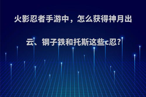 火影忍者手游中，怎么获得神月出云、钢子铁和托斯这些c忍?