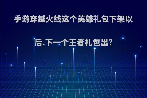 手游穿越火线这个英雄礼包下架以后.下一个王者礼包出?