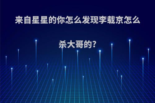 来自星星的你怎么发现李载京怎么杀大哥的?