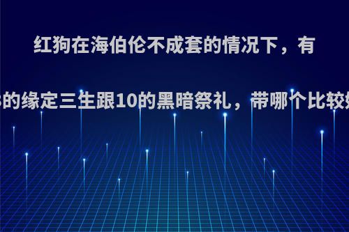 红狗在海伯伦不成套的情况下，有13的缘定三生跟10的黑暗祭礼，带哪个比较好?