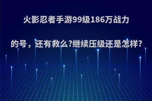 火影忍者手游99级186万战力的号，还有救么?继续压级还是怎样?