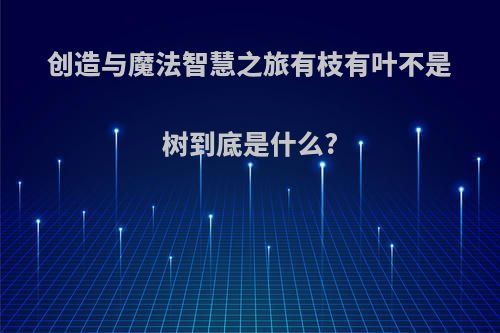 创造与魔法智慧之旅有枝有叶不是树到底是什么?