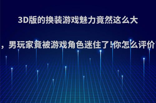 3D版的换装游戏魅力竟然这么大，男玩家竟被游戏角色迷住了!你怎么评价?