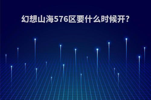 幻想山海576区要什么时候开?