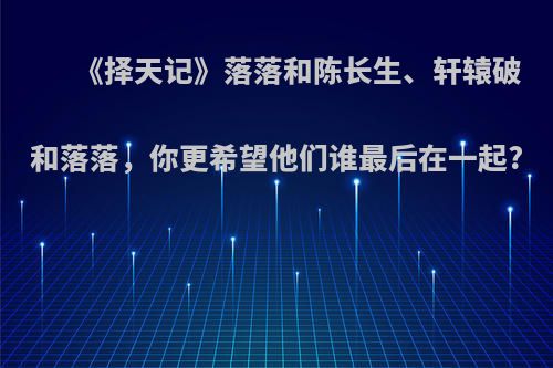 《择天记》落落和陈长生、轩辕破和落落，你更希望他们谁最后在一起?