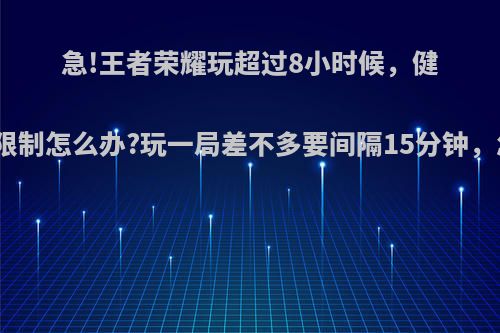 急!王者荣耀玩超过8小时候，健康系统限制怎么办?玩一局差不多要间隔15分钟，怎么破?