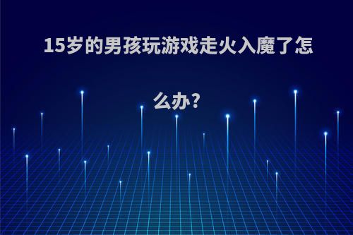 15岁的男孩玩游戏走火入魔了怎么办?