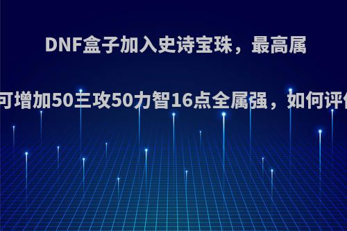 DNF盒子加入史诗宝珠，最高属性可增加50三攻50力智16点全属强，如何评价?