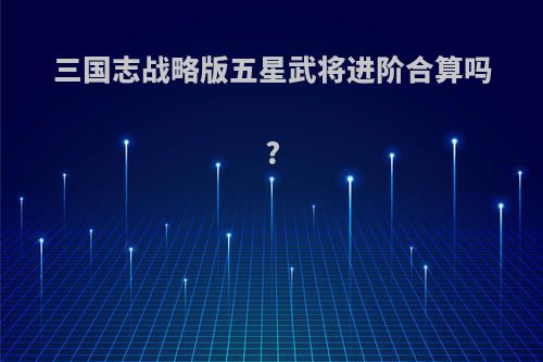 三国志战略版五星武将进阶合算吗?