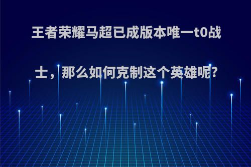 王者荣耀马超已成版本唯一t0战士，那么如何克制这个英雄呢?