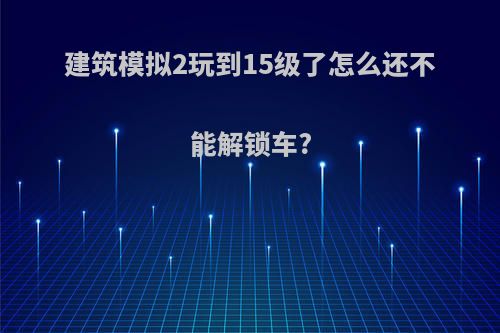 建筑模拟2玩到15级了怎么还不能解锁车?