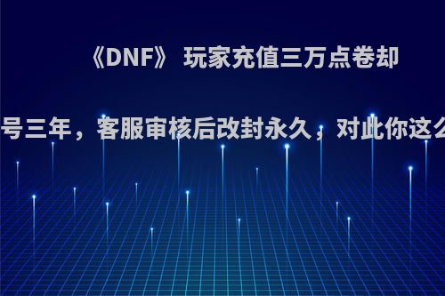 《DNF》 玩家充值三万点卷却被封号三年，客服审核后改封永久，对此你这么看?