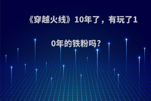 《穿越火线》10年了，有玩了10年的铁粉吗?