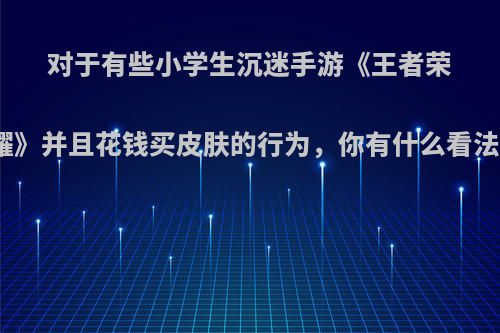 对于有些小学生沉迷手游《王者荣耀》并且花钱买皮肤的行为，你有什么看法?