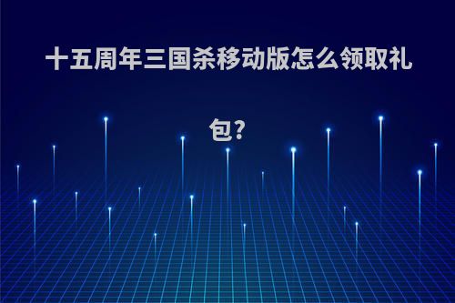 十五周年三国杀移动版怎么领取礼包?