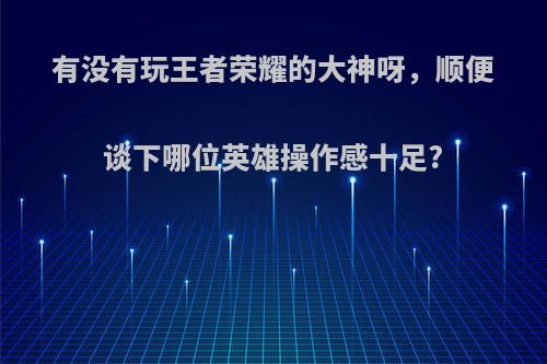 有没有玩王者荣耀的大神呀，顺便谈下哪位英雄操作感十足?