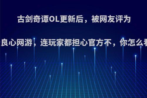 古剑奇谭OL更新后，被网友评为最良心网游，连玩家都担心官方不，你怎么看?