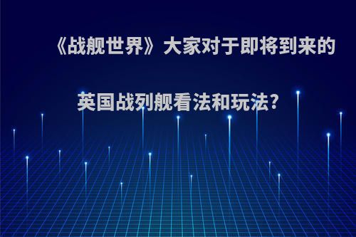 《战舰世界》大家对于即将到来的英国战列舰看法和玩法?