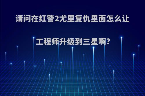 请问在红警2尤里复仇里面怎么让工程师升级到三星啊?