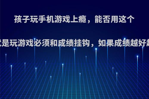 孩子玩手机游戏上瘾，能否用这个方法:就是玩游戏必须和成绩挂钩，如果成绩越好越让玩?