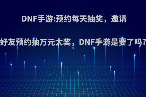 DNF手游:预约每天抽奖，邀请好友预约抽万元大奖，DNF手游是要了吗?