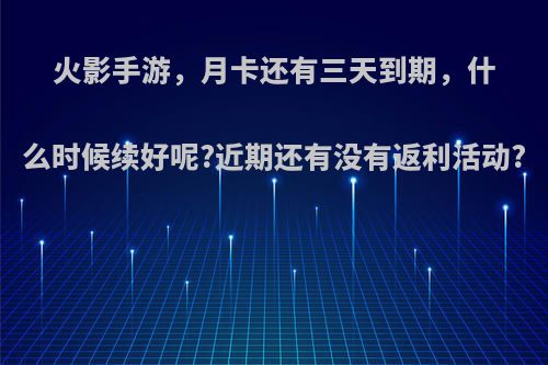 火影手游，月卡还有三天到期，什么时候续好呢?近期还有没有返利活动?