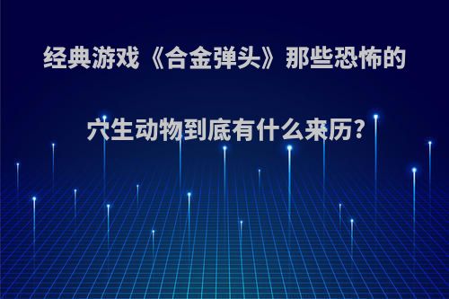 经典游戏《合金弹头》那些恐怖的穴生动物到底有什么来历?