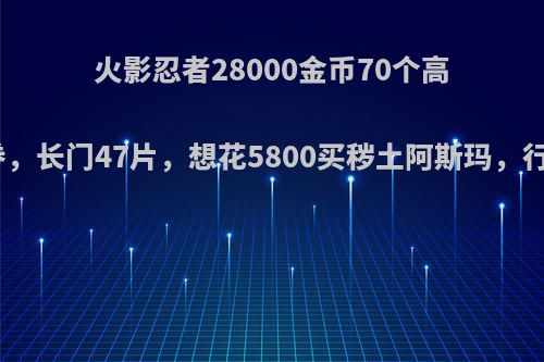 火影忍者28000金币70个高招券，长门47片，想花5800买秽土阿斯玛，行不?