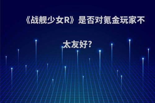 《战舰少女R》是否对氪金玩家不太友好?