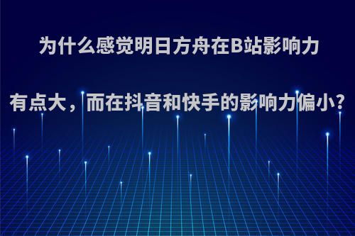 为什么感觉明日方舟在B站影响力有点大，而在抖音和快手的影响力偏小?