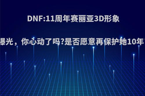 DNF:11周年赛丽亚3D形象曝光，你心动了吗?是否愿意再保护她10年?