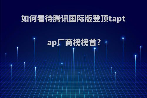 如何看待腾讯国际版登顶taptap厂商榜榜首?