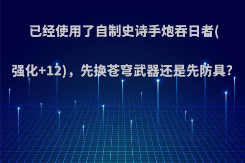 已经使用了自制史诗手炮吞日者(强化+12)，先换苍穹武器还是先防具?