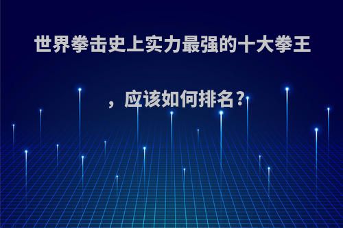 世界拳击史上实力最强的十大拳王，应该如何排名?