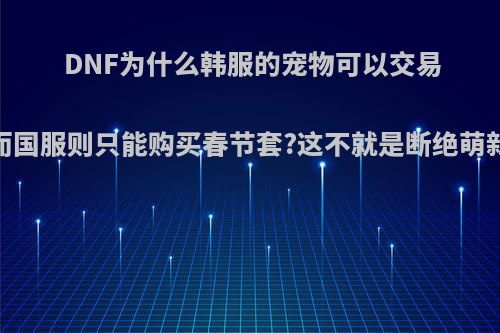 DNF为什么韩服的宠物可以交易，而国服则只能购买春节套?这不就是断绝萌新吗?