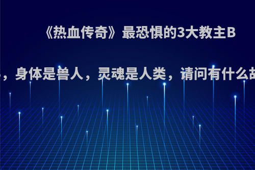 《热血传奇》最恐惧的3大教主BOSS，身体是兽人，灵魂是人类，请问有什么故事?