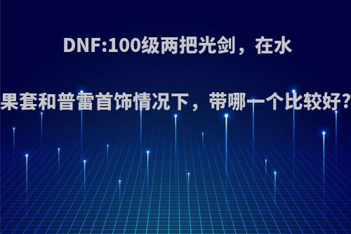 DNF:100级两把光剑，在水果套和普雷首饰情况下，带哪一个比较好?