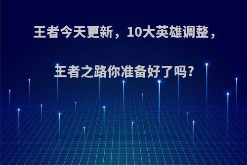 王者今天更新，10大英雄调整，王者之路你准备好了吗?