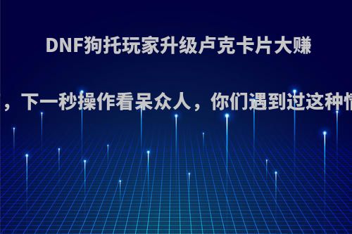 DNF狗托玩家升级卢克卡片大赚上千万，下一秒操作看呆众人，你们遇到过这种情况吗?