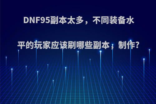 DNF95副本太多，不同装备水平的玩家应该刷哪些副本，制作?