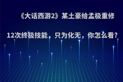 《大话西游2》某土豪给孟极重修12次终极技能，只为化无，你怎么看?