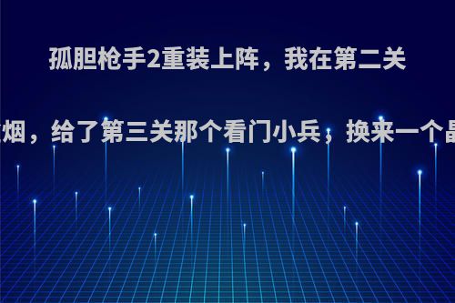 孤胆枪手2重装上阵，我在第二关隐藏点捡到一盒烟，给了第三关那个看门小兵，换来一个晶体管，我同学?