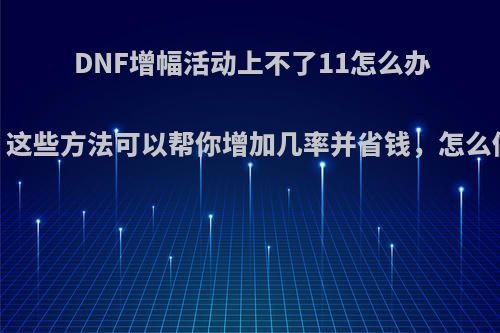 DNF增幅活动上不了11怎么办，这些方法可以帮你增加几率并省钱，怎么做?