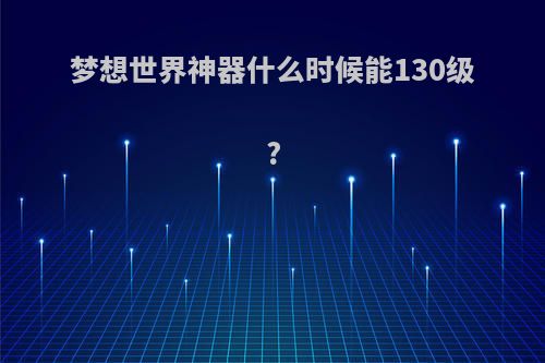 梦想世界神器什么时候能130级?