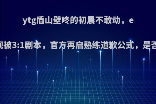 ytg盾山壁咚的初晨不敢动，edgm再现被3:1剧本，官方再启熟练道歉公式，是否不争气?