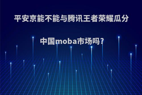 平安京能不能与腾讯王者荣耀瓜分中国moba市场吗?