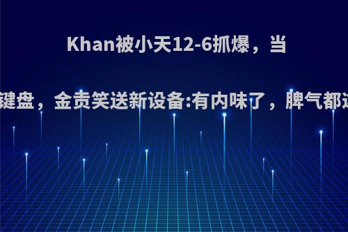 Khan被小天12-6抓爆，当场锤烂键盘，金贡笑送新设备:有内味了，脾气都这么暴?